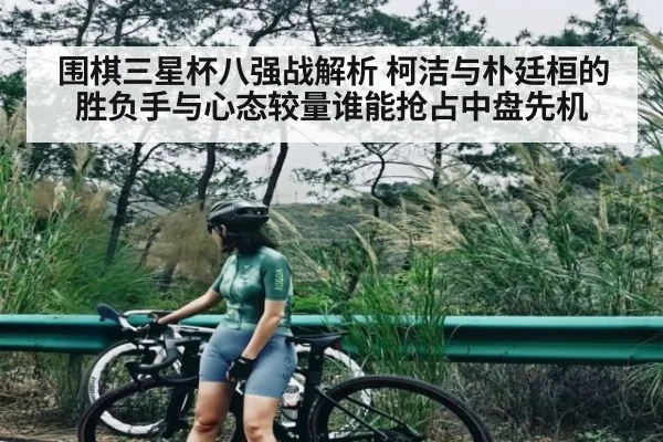 围棋三星杯八强战解析 柯洁与朴廷桓的胜负手与心态较量谁能抢占中盘先机