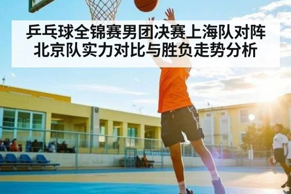 乒乓球全锦赛男团决赛上海队对阵北京队实力对比与胜负走势分析