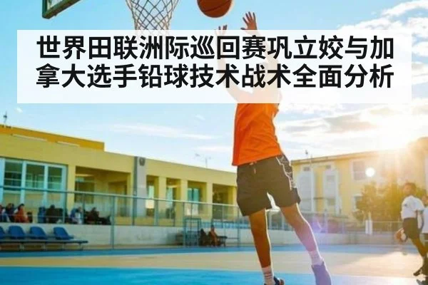 世界田联洲际巡回赛巩立姣与加拿大选手铅球技术战术全面分析